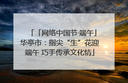 「网络中国节·端午」华亭市：指尖“生”花迎端午 巧手传承文化情