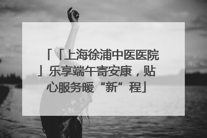 「上海徐浦中医医院」乐享端午寄安康，贴心服务暖“新”程