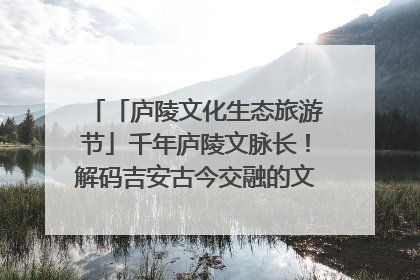 「庐陵文化生态旅游节」千年庐陵文脉长！解码吉安古今交融的文化图谱（图）