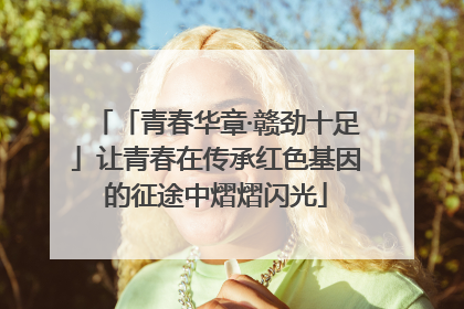 「青春华章·赣劲十足」让青春在传承红色基因的征途中熠熠闪光