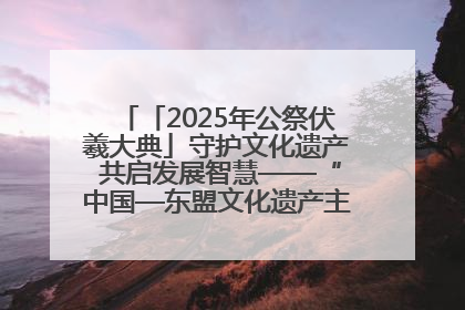 「2025年公祭伏羲大典」守护文化遗产 共启发展智慧——“中国—东盟文化遗产主题对话”侧记