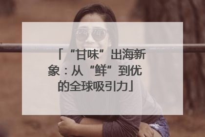 “甘味”出海新象：从“鲜”到优的全球吸引力