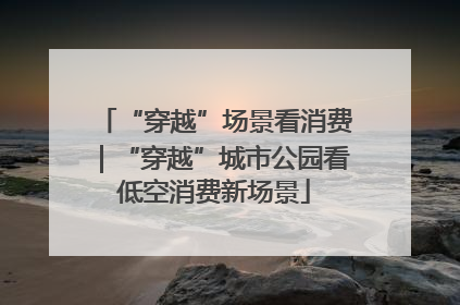 “穿越”场景看消费｜“穿越”城市公园看低空消费新场景