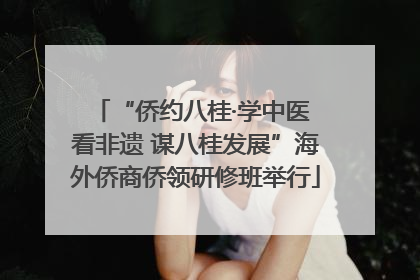 “侨约八桂·学中医 看非遗 谋八桂发展”海外侨商侨领研修班举行