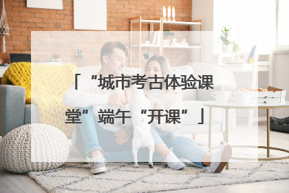 “城市考古体验课堂”端午“开课”
