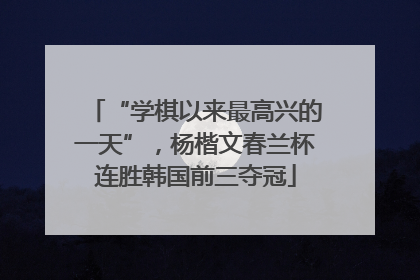 “学棋以来最高兴的一天”，杨楷文春兰杯连胜韩国前三夺冠