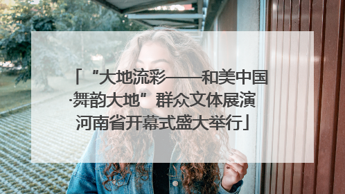 “大地流彩——和美中国·舞韵大地”群众文体展演河南省开幕式盛大举行