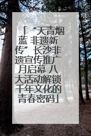 “天青烟蓝 非遗新传”长沙非遗宣传推广月启幕 八大活动解锁千年文化的青春密码