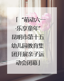 “萌动六一·乐享童年”昆明市第十五幼儿园教育集团开展亲子运动会闭幕