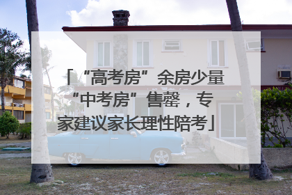 “高考房”余房少量 “中考房”售罄，专家建议家长理性陪考