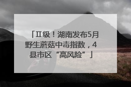 Ⅱ级！湖南发布5月野生蘑菇中毒指数，4县市区“高风险”