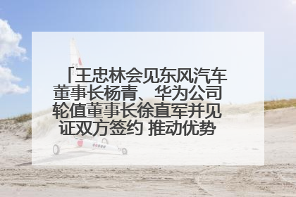 王忠林会见东风汽车董事长杨青、华为公司轮值董事长徐直军并见证双方签约 推动优势互补 实现共赢发展