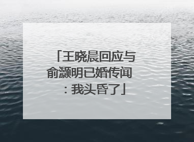 王晓晨回应与俞灏明已婚传闻：我头昏了