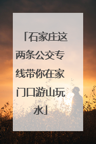 石家庄这两条公交专线带你在家门口游山玩水