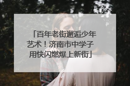 百年老街邂逅少年艺术！济南市中学子用快闪燃爆上新街
