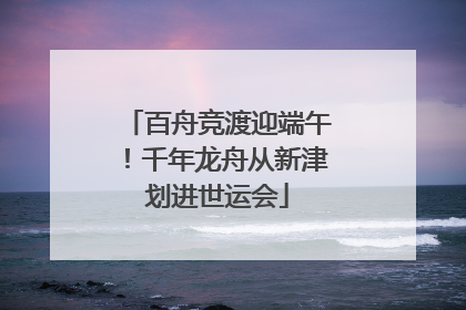 百舟竞渡迎端午！千年龙舟从新津划进世运会