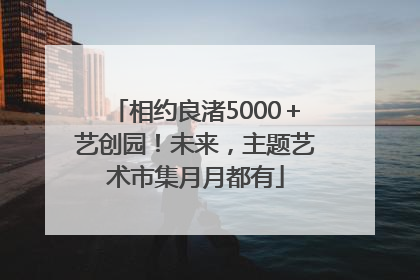 相约良渚5000＋艺创园！未来，主题艺术市集月月都有