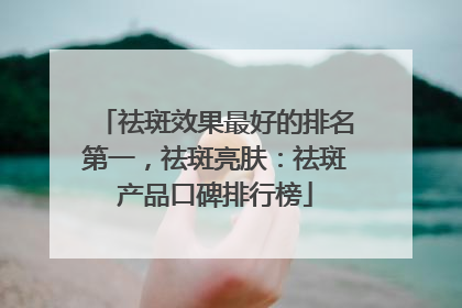 祛斑效果最好的排名第一，祛斑亮肤：祛斑产品口碑排行榜
