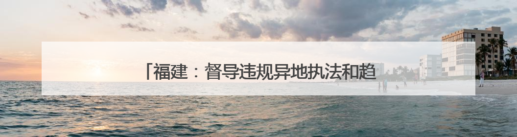 福建：督导违规异地执法和趋利性执法司法专项监督工作