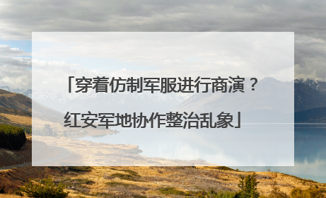 穿着仿制军服进行商演？红安军地协作整治乱象