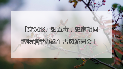 穿汉服、射五毒，史家胡同博物馆举办端午古风游园会