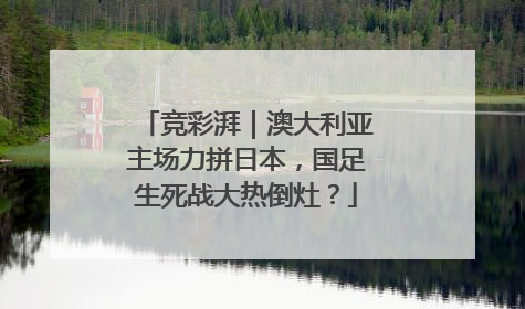 竞彩湃｜澳大利亚主场力拼日本，国足生死战大热倒灶？