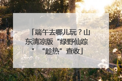 端午去哪儿玩？山东清凉版“绿野仙踪”“趁热”查收