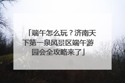 端午怎么玩？济南天下第一泉风景区端午游园会全攻略来了