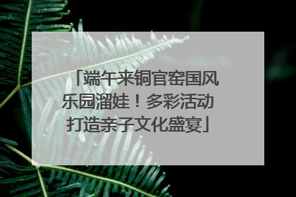 端午来铜官窑国风乐园溜娃！多彩活动打造亲子文化盛宴