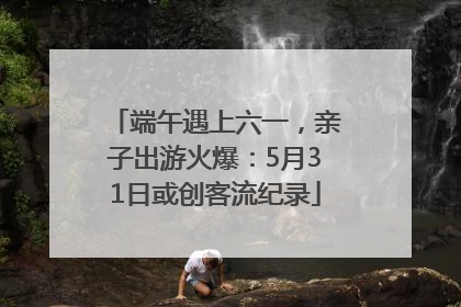 端午遇上六一，亲子出游火爆：5月31日或创客流纪录