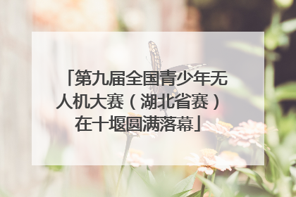 第九届全国青少年无人机大赛（湖北省赛）在十堰圆满落幕