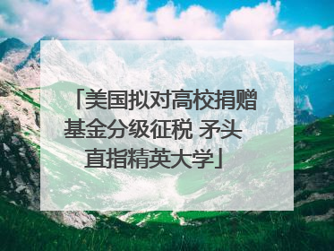美国拟对高校捐赠基金分级征税 矛头直指精英大学