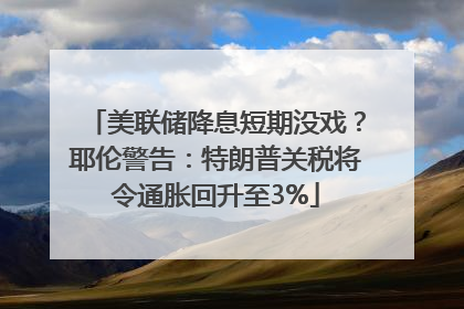 美联储降息短期没戏？耶伦警告：特朗普关税将令通胀回升至3%