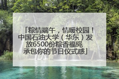 粽情端午，情暖校园！中国石油大学（华东）发放6500份粽香福绳 承包你的节日仪式感