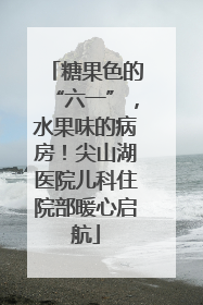 糖果色的“六一”，水果味的病房！尖山湖医院儿科住院部暖心启航