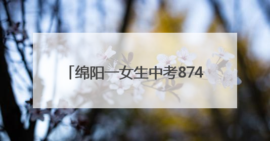 绵阳一女生中考874分！本人回应：语文140分在意料之外，班上平均分845分以上
