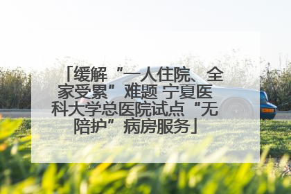 缓解“一人住院、全家受累”难题 宁夏医科大学总医院试点“无陪护”病房服务