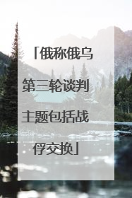 俄称俄乌第三轮谈判主题包括战俘交换