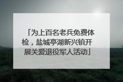 为上百名老兵免费体检，盐城亭湖新兴镇开展关爱退役军人活动