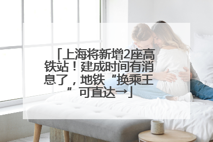 上海将新增2座高铁站！建成时间有消息了，地铁“换乘王”可直达→