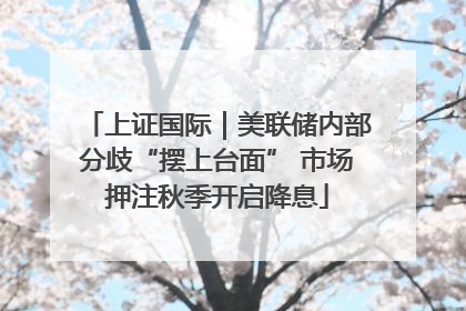 上证国际｜美联储内部分歧“摆上台面” 市场押注秋季开启降息