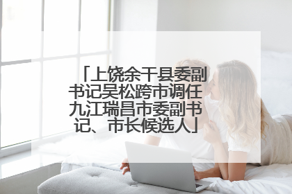 上饶余干县委副书记吴松跨市调任九江瑞昌市委副书记、市长候选人