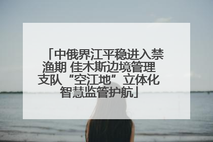 中俄界江平稳进入禁渔期 佳木斯边境管理支队“空江地”立体化智慧监管护航
