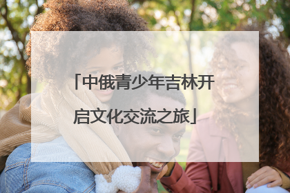 中俄青少年吉林开启文化交流之旅