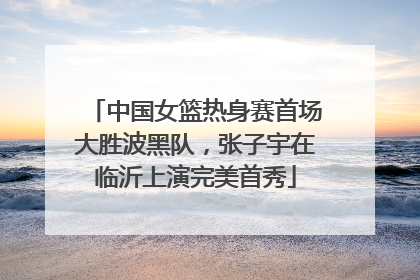 中国女篮热身赛首场大胜波黑队，张子宇在临沂上演完美首秀