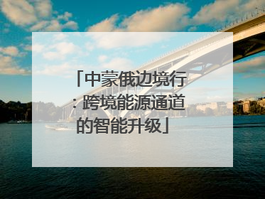 中蒙俄边境行：跨境能源通道的智能升级