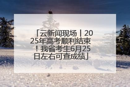 云新闻现场丨2025年高考顺利结束！我省考生6月25日左右可查成绩