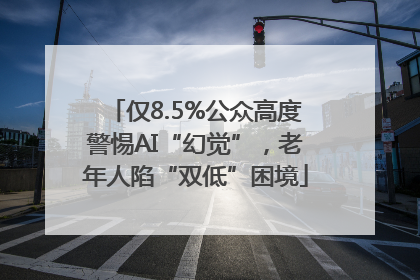 仅8.5%公众高度警惕AI“幻觉”，老年人陷“双低”困境