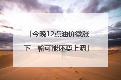 今晚12点油价微涨 下一轮可能还要上调