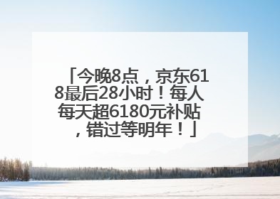 今晚8点，京东618最后28小时！每人每天超6180元补贴，错过等明年！